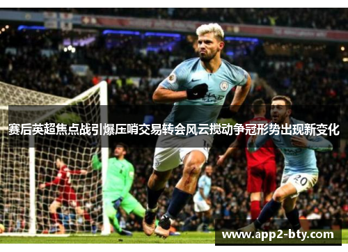 赛后英超焦点战引爆压哨交易转会风云搅动争冠形势出现新变化