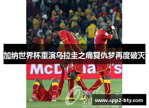 加纳世界杯重演乌拉圭之痛复仇梦再度破灭 加纳世界杯重演乌拉圭之痛复仇梦再度破灭