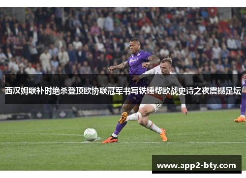西汉姆联补时绝杀登顶欧协联冠军书写铁锤帮欧战史诗之夜震撼足坛